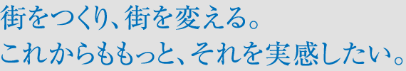街をつくり、街を変える。これからももっと、それを実感したい。