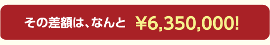 その差額は、なんと￥6,350,000！