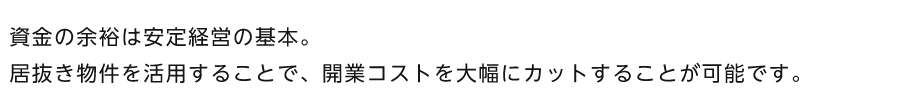 資金の余裕は安定経営の基本。居抜き物件を活用することで、開業コストを大幅にカットすることが可能です。