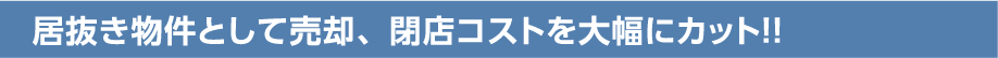 居抜き物件として売却、閉店コストを大幅にカット！！