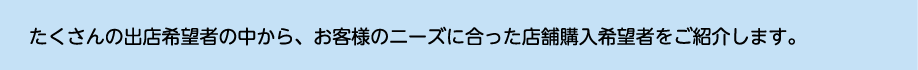たくさんの出店希望者の中から、お客様のニーズに合った店舗購入希望者をご紹介します。