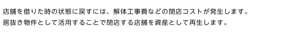 店舗を借りた時の状態に戻すには、解体工事費などの閉店コストが発生します。居抜き物件として活用することで閉店する店舗を資産として再生します。