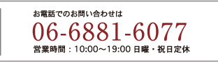 お電話でのお問い合わせは06-6881-6077 営業時間: 10:00～19:00 日曜・祝日定休