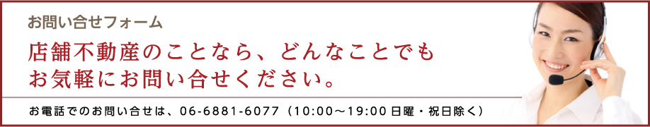 お問い合せフォーム 店舗不動産のことなら、どんなことでもお気軽にお問い合せください。 お電話でのお問い合せは、06-6881-6077(10:00～19:00 日曜・祝日除く)