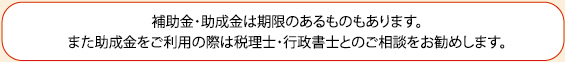 補助金・助成金は期限のあるものもあります。また助成金をご利用の際は税理士・行政書士とのご相談をお勧めします。