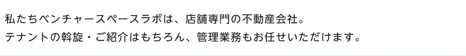 私たちベンチャースペースラボは、店舗専門の不動産会社。テナントの斡旋・ご紹介はもちろん、管理業務もお任せいただけます。