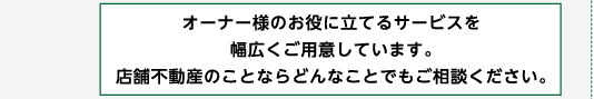 オーナー様のお役にたてるサービスを幅広くご用意しています。店舗不動産のことならどんなことでもご相談ください。