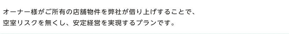 オーナー様がご所有の店舗物件を弊社が借り上げすることで、空室リスクを無くし、安定経営を実現するプランです。