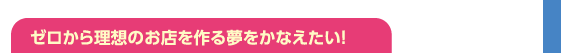 ゼロから理想のお店を作る夢をかなえたい！