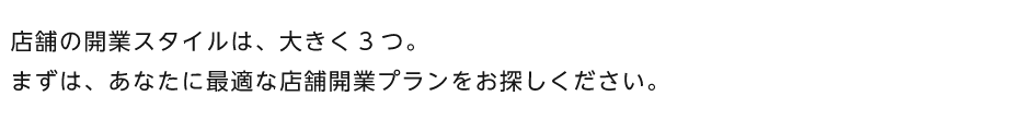 店舗の開業スタイルは、大きく3つ。まずは、あなたに最適な店舗開業プランをお探しください。