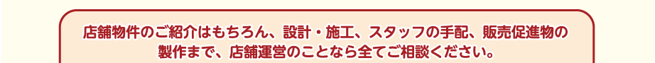 店舗物件のご紹介はもちろん、設計・施工、スタッフの手配、販売促進物の製作まで、店舗運営のことなら全てご相談ください。