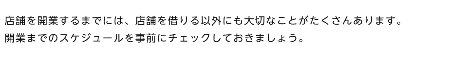 店舗を開業するまでには、店舗を借りる以外にも大切なことがたくさんあります。開業までのスケジュールを事前にチェックしておきましょう。