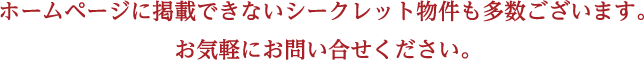 ホームページに掲載できないシークレット物件も多数ございます。お気軽にお問い合せください。