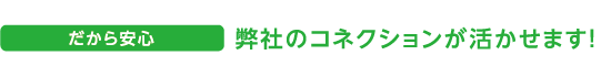 だから安心 弊社のコネクションが活かせます！