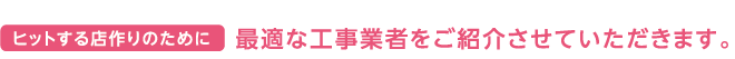 ヒットする店作りのために 最適な工事業者をご紹介させていただきます。