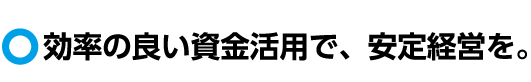 効率の良い資金活用で、安定経営を。