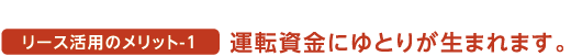 リース活用のメリット1 運転資金にゆとりが生まれます。