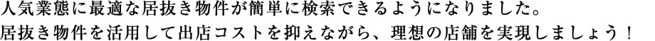 人気業態に最適な居抜き物件が簡単に検索できるようになりました。居抜き物件を活用して出店コストを抑えながら、理想の店舗を実現しましょう！