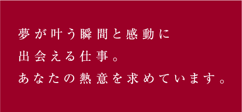 夢が叶う瞬間と感動に出会える仕事。あなたの熱意を求めています。