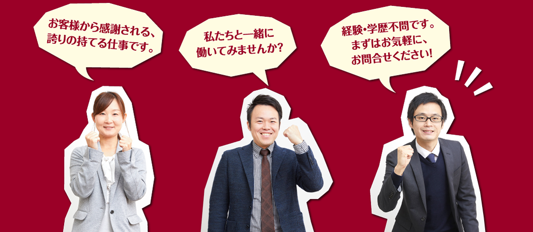 お客様から感謝される、誇りの持てる仕事です。私たちと一緒に働いてみませんか？経験・学歴不問です。まずはお気軽に、お問合せください！