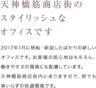 天神橋筋商店街のスタイリッシュなオフィスです - 2017年1月に移転・新設したばかりの新しいオフィスです。お客様の居心地はもちろん、働きやすさの環境にも配慮しています。天神橋筋商店街内にありますので、雨でも傘いらずの快適環境です。