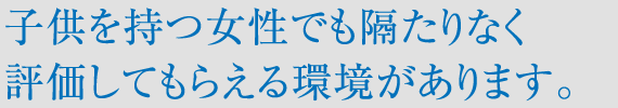 子供を持つ女性でも隔たりなく評価してもらえる環境があります。